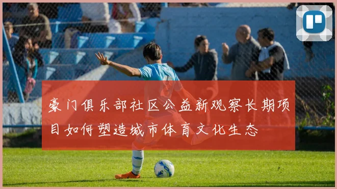 豪门俱乐部社区公益新观察长期项目如何塑造城市体育文化生态