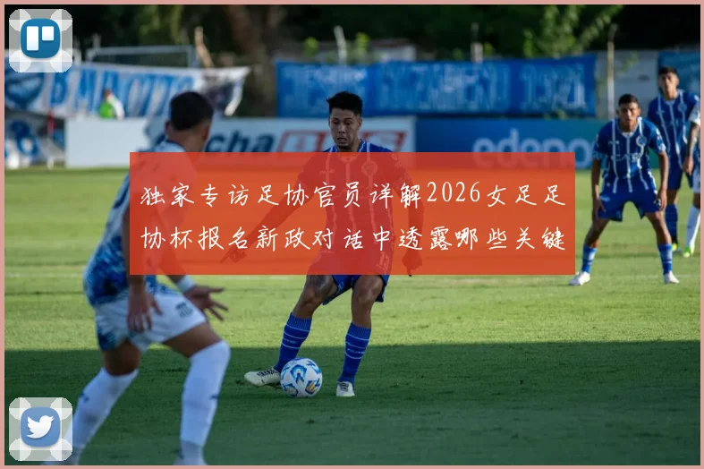 独家专访足协官员详解2026女足足协杯报名新政对话中透露哪些关键信号